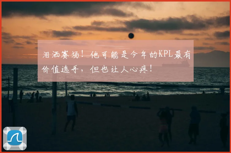 泪洒赛场!他可能是今年的KPL最有价值选手,但也让人心疼!
