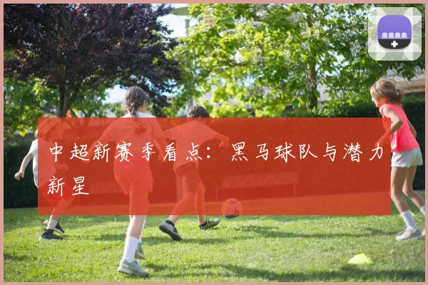 中超新赛季看点:黑马球队与潜力新星