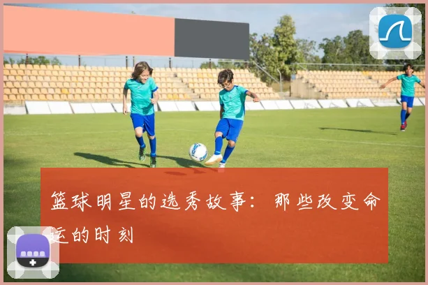 篮球明星的选秀故事：那些改变命运的时刻