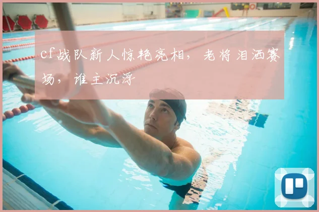 cf战队新人惊艳亮相,老将泪洒赛场,谁主沉浮