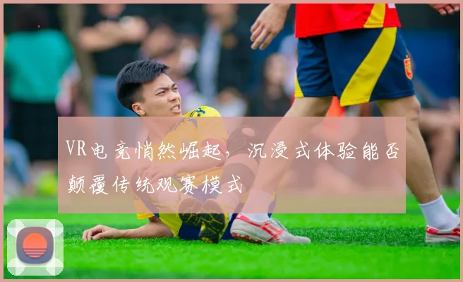 VR电竞悄然崛起,沉浸式体验能否颠覆传统观赛模式