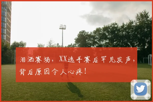 泪洒赛场，XX选手赛后罕见发声，背后原因令人心疼！