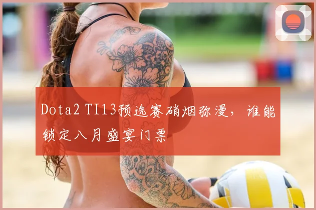 Dota2 TI13预选赛硝烟弥漫，谁能锁定八月盛宴门票