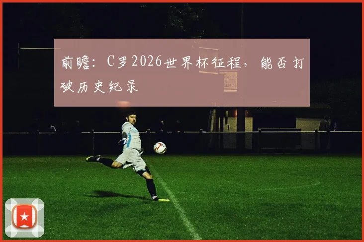 前瞻：C罗2026世界杯征程，能否打破历史纪录