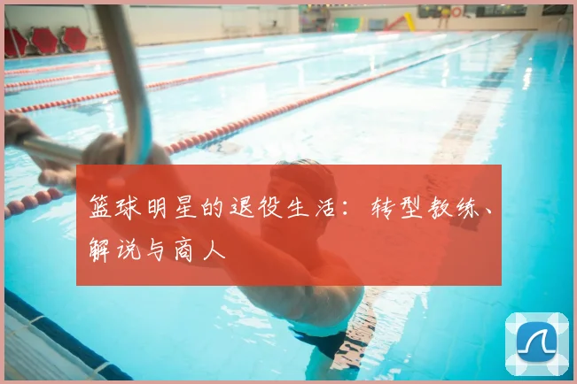 篮球明星的退役生活:转型教练、解说与商人