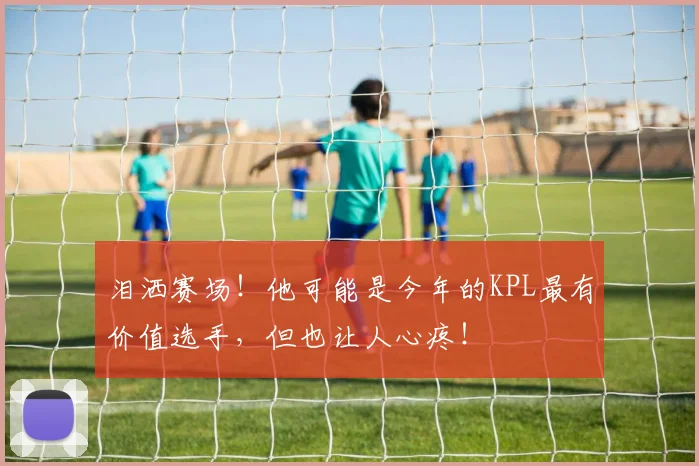 泪洒赛场！他可能是今年的KPL最有价值选手，但也让人心疼！